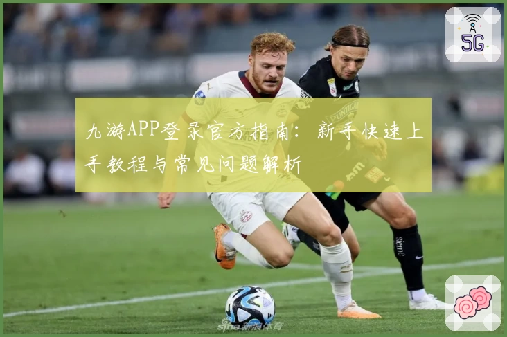 九游APP登录官方指南：新手快速上手教程与常见问题解析