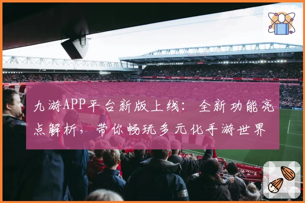 九游APP平台新版上线：全新功能亮点解析，带你畅玩多元化手游世界