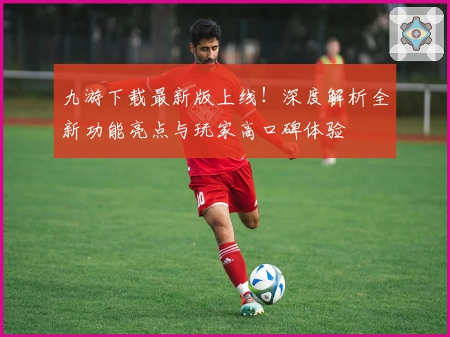 九游下载最新版上线！深度解析全新功能亮点与玩家高口碑体验