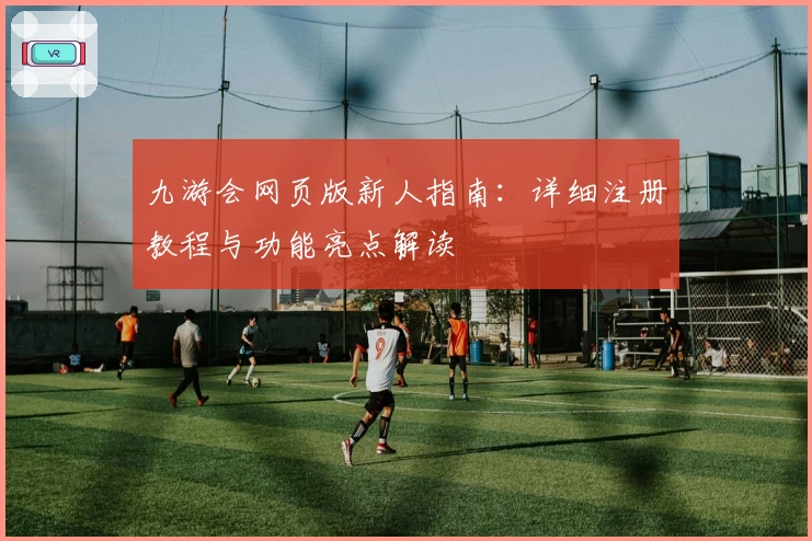 九游会网页版新人指南:详细注册教程与功能亮点解读