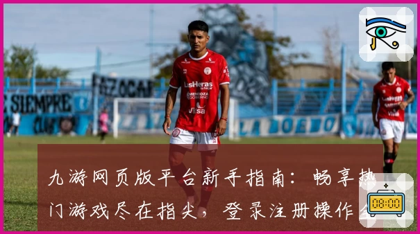 九游网页版平台新手指南：畅享热门游戏尽在指尖，登录注册操作全解教程