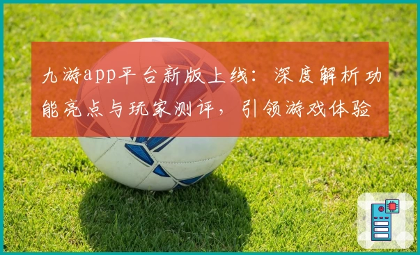 九游app平台新版上线:深度解析功能亮点与玩家测评,引领游戏体验新潮流