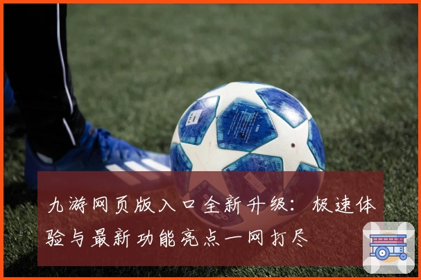 九游网页版入口全新升级：极速体验与最新功能亮点一网打尽