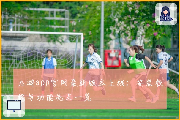 九游app官网最新版本上线：安装教程与功能亮点一览