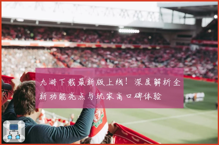 九游下载最新版上线！深度解析全新功能亮点与玩家高口碑体验