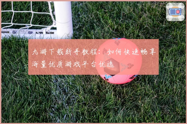 九游下载新手教程：如何快速畅享海量优质游戏平台优选