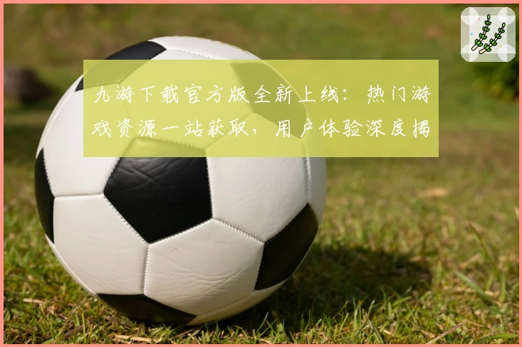 九游下载官方版全新上线：热门游戏资源一站获取，用户体验深度揭秘