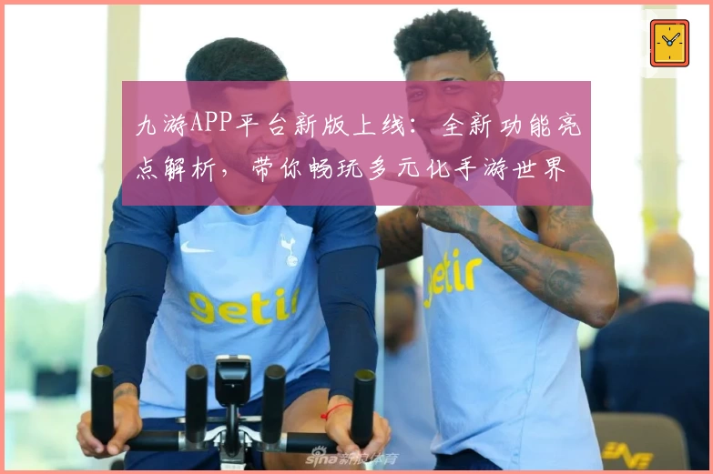 九游APP平台新版上线：全新功能亮点解析，带你畅玩多元化手游世界