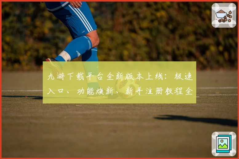 九游下载平台全新版本上线：极速入口、功能焕新、新手注册教程全解析