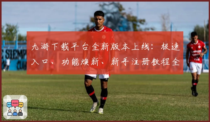 九游下载平台全新版本上线：极速入口、功能焕新、新手注册教程全解析