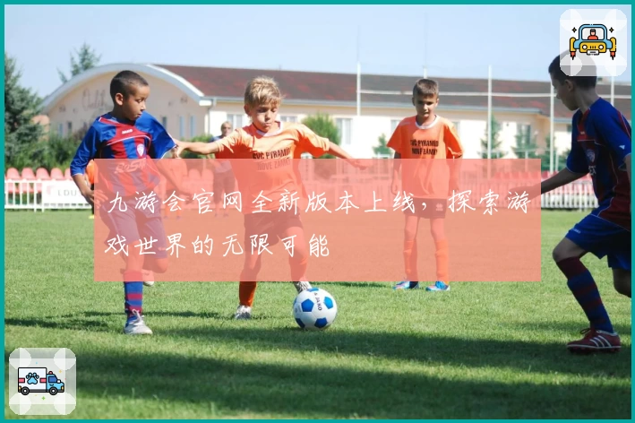 九游会官网全新版本上线，探索游戏世界的无限可能