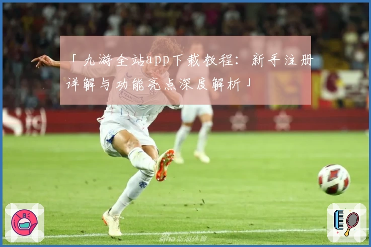 「九游全站app下载教程：新手注册详解与功能亮点深度解析」