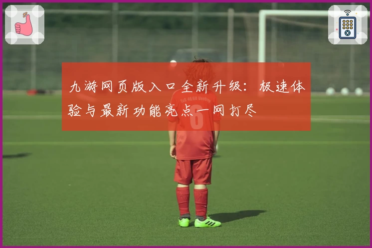 九游网页版入口全新升级：极速体验与最新功能亮点一网打尽