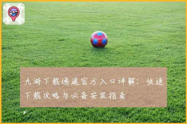 九游下载通道官方入口详解：快速下载攻略与必备安装指南