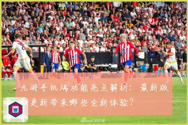 九游手机端功能亮点解析：最新版本更新带来哪些全新体验？