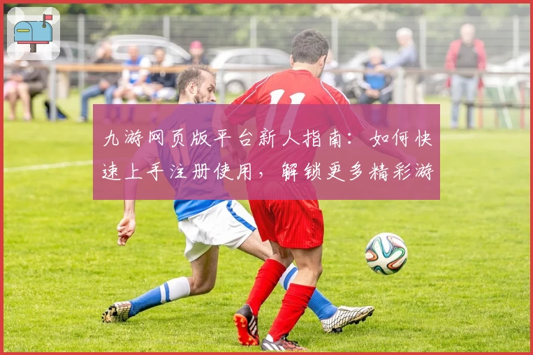 九游网页版平台新人指南:如何快速上手注册使用,解锁更多精彩游戏体验