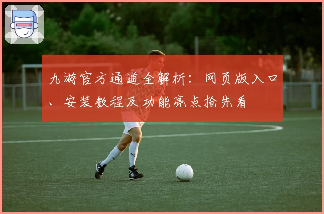 九游官方通道全解析：网页版入口、安装教程及功能亮点抢先看