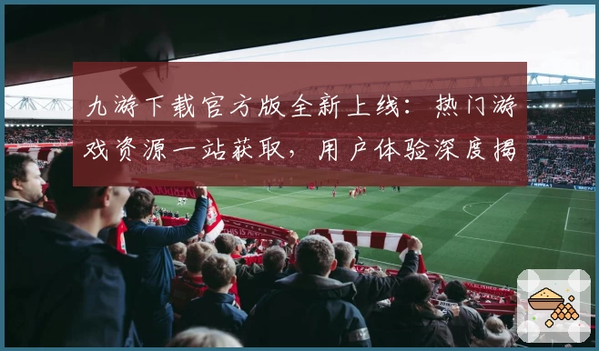 九游下载官方版全新上线：热门游戏资源一站获取，用户体验深度揭秘